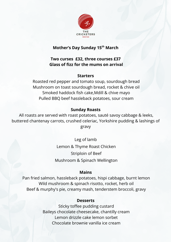 SUNDAY 15TH MARCH £32 TWO COURSES £37 THREE COURSES GLASS OF FIZZ FOR THE MUMS ON ARRIVAL STARTERS ROASTED RED PEPPER AND TOMATO SOUP Sourdough Bread MUSHROOM ON TOAST Sourdough Bread, Rocket (3)